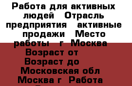 Работа для активных людей › Отрасль предприятия ­ активные продажи › Место работы ­ г. Москва › Возраст от ­ 19 › Возраст до ­ 65 - Московская обл., Москва г. Работа » Вакансии   . Московская обл.